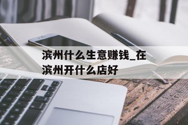 滨州什么生意赚钱_在滨州开什么店好 滨州什么生意赚钱_在滨州开什么店好