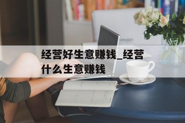 经营好生意赚钱_经营什么生意赚钱 经营好生意赚钱_经营什么生意赚钱