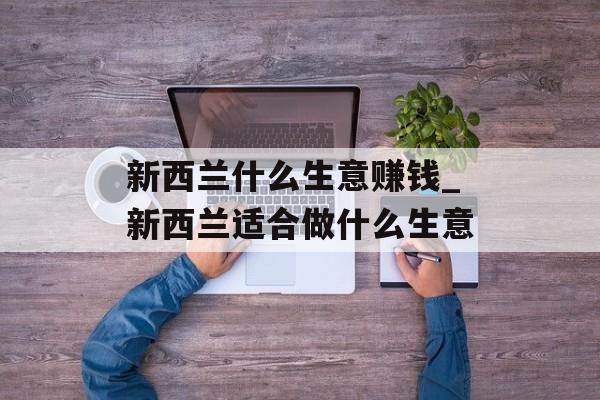 新西兰什么生意赚钱_新西兰适合做什么生意 新西兰什么生意赚钱_新西兰适合做什么生意