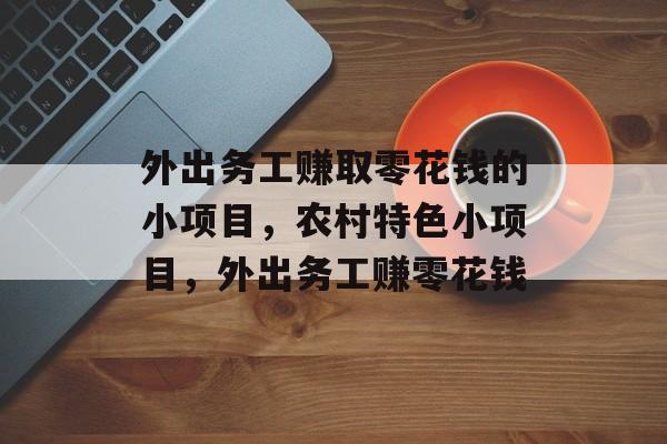 外出务工赚取零花钱的小项目,农村特色小项目,外出务工赚零花钱 外出务工赚取零花钱的小项目,农村特色小项目,外出务工赚零花钱