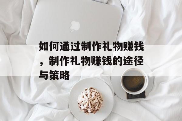 如何通过制作礼物赚钱,制作礼物赚钱的途径与策略 如何通过制作礼物赚钱,制作礼物赚钱的途径与策略