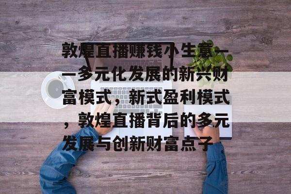 敦煌直播赚钱小生意——多元化发展的新兴财富模式,新式盈利模式,敦煌直播背后的多元发展与创新财富点子 敦煌直播赚钱小生意——多元化发展的新兴财富模式,新式盈利模式,敦煌直播背后的多元发展与创新财富点子