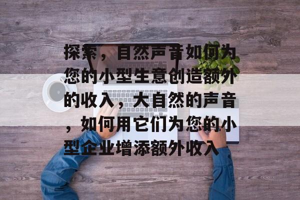 探索,自然声音如何为您的小型生意创造额外的收入,大自然的声音,如何用它们为您的小型企业增添额外收入 探索,自然声音如何为您的小型生意创造额外的收入,大自然的声音,如何用它们为您的小型企业增添额外收入