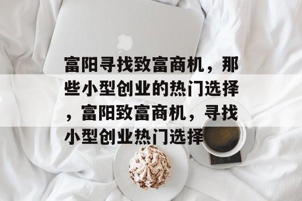 富阳寻找致富商机,那些小型创业的热门选择,富阳致富商机,寻找小型创业热门选择 富阳寻找致富商机,那些小型创业的热门选择,富阳致富商机,寻找小型创业热门选择