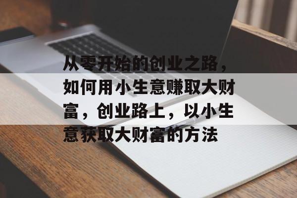 从零开始的创业之路,如何用小生意赚取大财富,创业路上,以小生意获取大财富的方法 从零开始的创业之路,如何用小生意赚取大财富,创业路上,以小生意获取大财富的方法