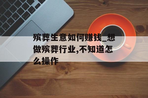 殡葬生意如何赚钱_想做殡葬行业,不知道怎么操作
