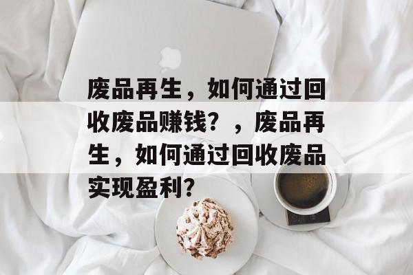 废品再生,如何通过回收废品赚钱?,废品再生,如何通过回收废品实现盈利? 废品再生,如何通过回收废品赚钱?,废品再生,如何通过回收废品实现盈利?