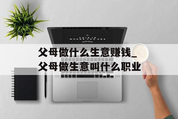 父母做什么生意赚钱_父母做生意叫什么职业 父母做什么生意赚钱_父母做生意叫什么职业