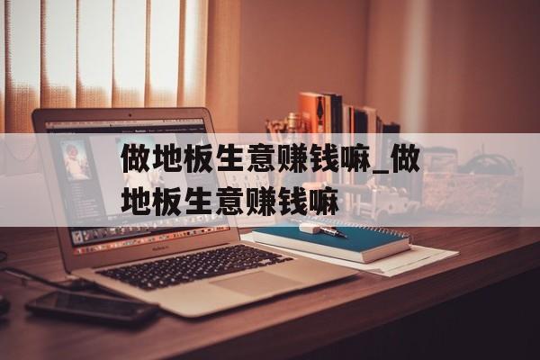 做地板生意赚钱嘛_做地板生意赚钱嘛