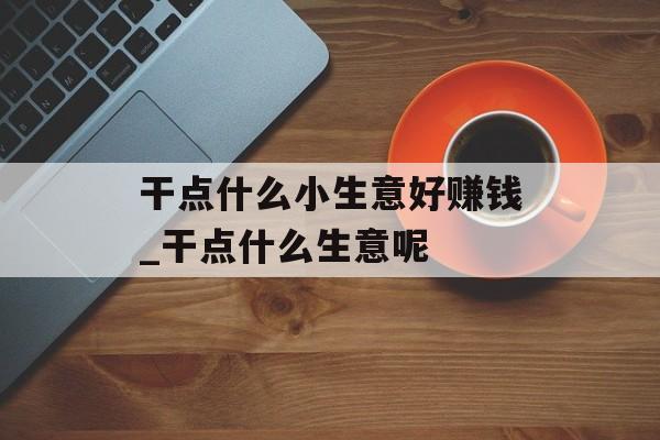 干点什么小生意好赚钱_干点什么生意呢 干点什么小生意好赚钱_干点什么生意呢