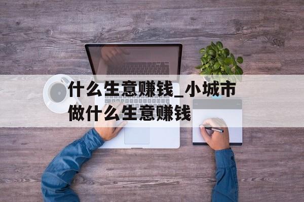 什么生意赚钱_小城市做什么生意赚钱 什么生意赚钱_小城市做什么生意赚钱