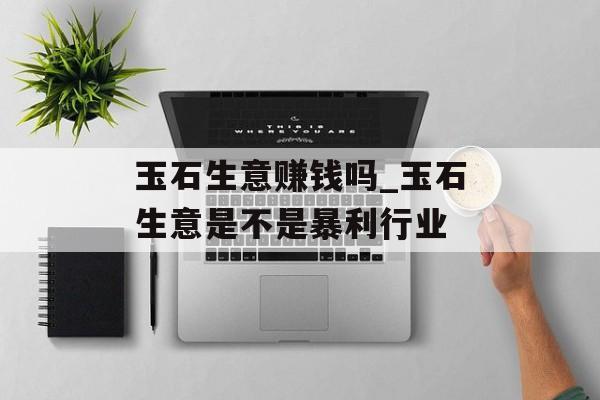 玉石生意赚钱吗_玉石生意是不是暴利行业 玉石生意赚钱吗_玉石生意是不是暴利行业