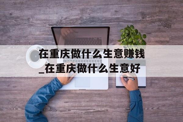 在重庆做什么生意赚钱_在重庆做什么生意好