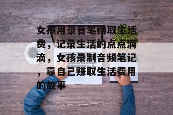 女孩用录音笔赚取生活费,记录生活的点点滴滴,女孩录制音频笔记,靠自己赚取生活费用的故事 女孩用录音笔赚取生活费,记录生活的点点滴滴,女孩录制音频笔记,靠自己赚取生活费用的故事