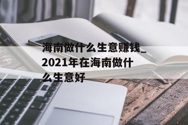 海南做什么生意赚钱_2021年在海南做什么生意好 海南做什么生意赚钱_2021年在海南做什么生意好