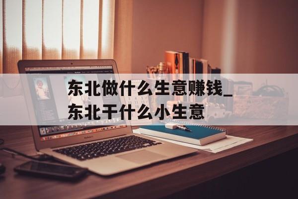 东北做什么生意赚钱_东北干什么小生意 东北做什么生意赚钱_东北干什么小生意
