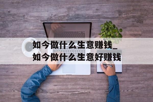 如今做什么生意赚钱_如今做什么生意好赚钱 如今做什么生意赚钱_如今做什么生意好赚钱