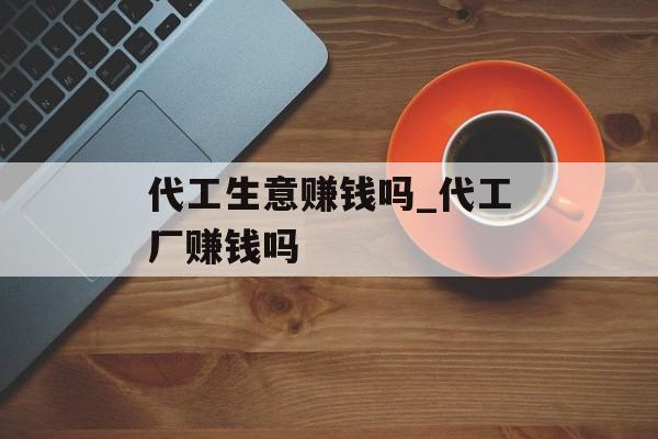 代工生意赚钱吗_代工厂赚钱吗 代工生意赚钱吗_代工厂赚钱吗