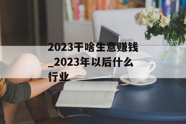 2023干啥生意赚钱_2023年以后什么行业 2023干啥生意赚钱_2023年以后什么行业