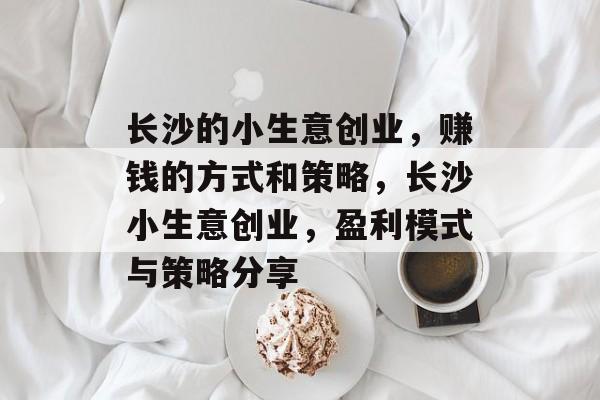 长沙的小生意创业,赚钱的方式和策略,长沙小生意创业,盈利模式与策略分享 长沙的小生意创业,赚钱的方式和策略,长沙小生意创业,盈利模式与策略分享