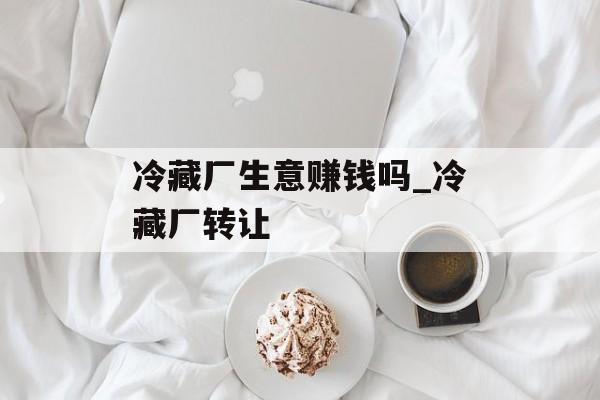 冷藏厂生意赚钱吗_冷藏厂转让 冷藏厂生意赚钱吗_冷藏厂转让