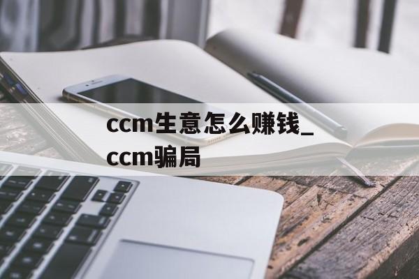 ccm生意怎么赚钱_ccm骗局 ccm生意怎么赚钱_ccm骗局