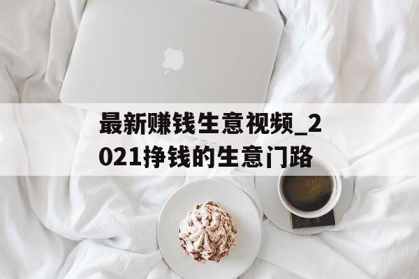 最新赚钱生意视频_2021挣钱的生意门路 最新赚钱生意视频_2021挣钱的生意门路