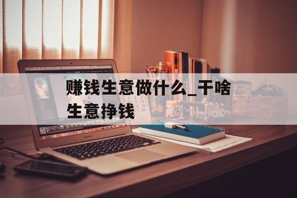 赚钱生意做什么_干啥生意挣钱