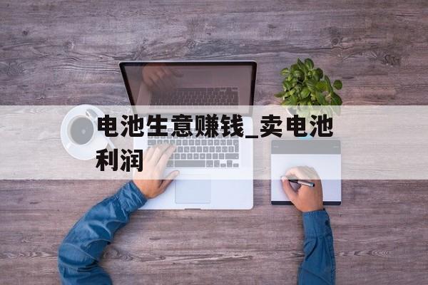 电池生意赚钱_卖电池利润 电池生意赚钱_卖电池利润