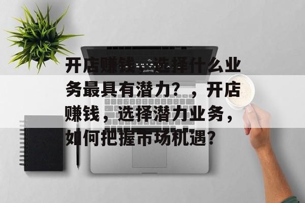 开店赚钱,选择什么业务最具有潜力?,开店赚钱,选择潜力业务,如何把握市场机遇? 开店赚钱,选择什么业务最具有潜力?,开店赚钱,选择潜力业务,如何把握市场机遇?