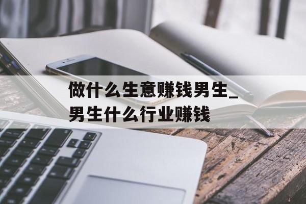 做什么生意赚钱男生_男生什么行业赚钱 做什么生意赚钱男生_男生什么行业赚钱