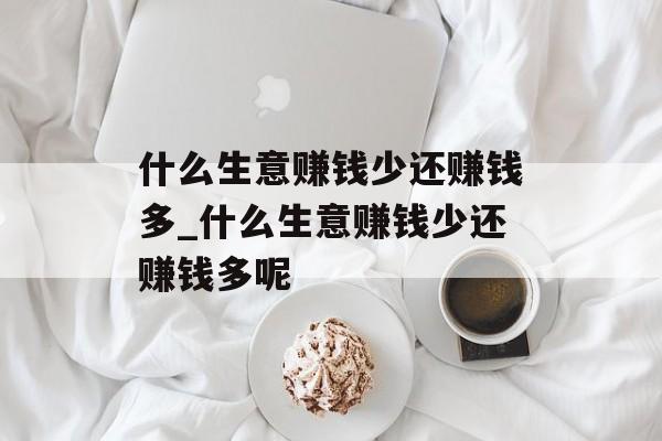 什么生意赚钱少还赚钱多_什么生意赚钱少还赚钱多呢 什么生意赚钱少还赚钱多_什么生意赚钱少还赚钱多呢