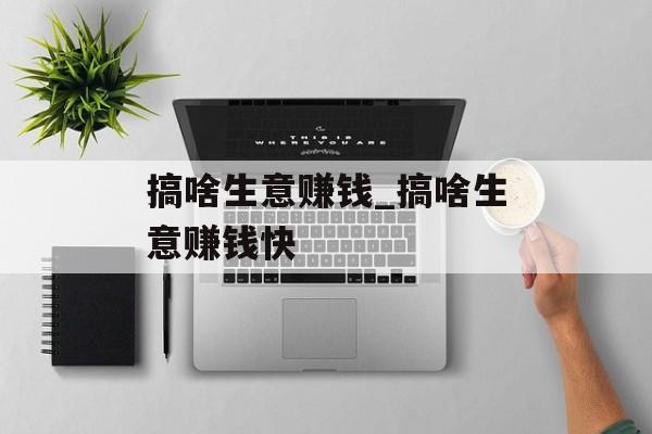 搞啥生意赚钱_搞啥生意赚钱快 搞啥生意赚钱_搞啥生意赚钱快