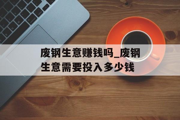 废钢生意赚钱吗_废钢生意需要投入多少钱 废钢生意赚钱吗_废钢生意需要投入多少钱