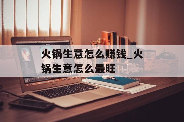 火锅生意怎么赚钱_火锅生意怎么最旺 火锅生意怎么赚钱_火锅生意怎么最旺