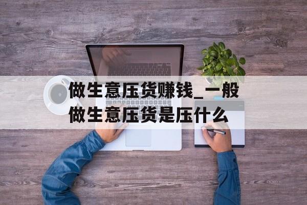 做生意压货赚钱_一般做生意压货是压什么 做生意压货赚钱_一般做生意压货是压什么