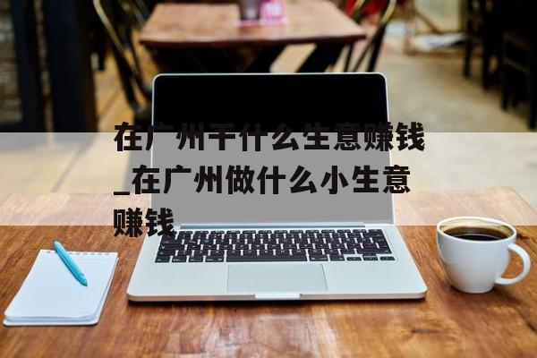 在广州干什么生意赚钱_在广州做什么小生意赚钱 在广州干什么生意赚钱_在广州做什么小生意赚钱