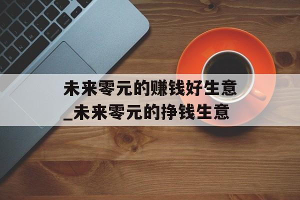 未来零元的赚钱好生意_未来零元的挣钱生意 未来零元的赚钱好生意_未来零元的挣钱生意
