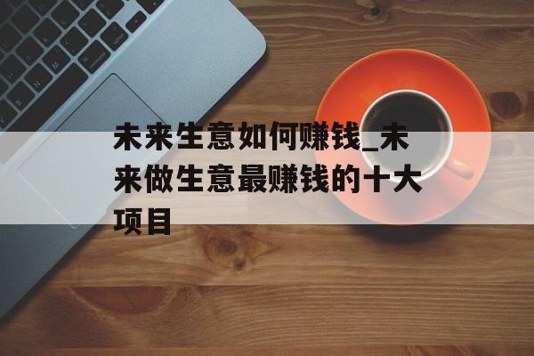 未来生意如何赚钱_未来做生意最赚钱的十大项目