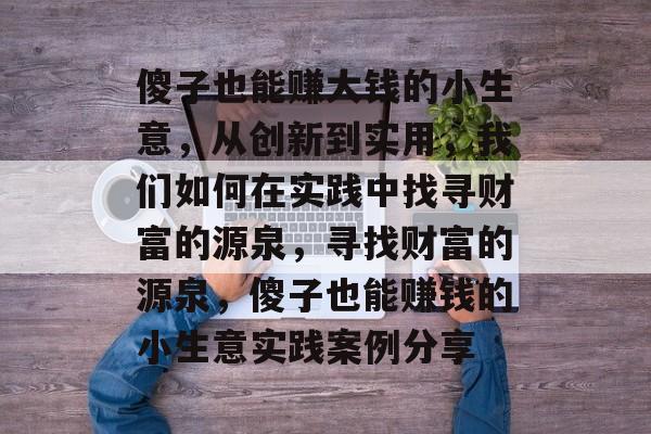 傻子也能赚大钱的小生意,从创新到实用,我们如何在实践中找寻财富的源泉,寻找财富的源泉,傻子也能赚钱的小生意实践案例分享 傻子也能赚大钱的小生意,从创新到实用,我们如何在实践中找寻财富的源泉,寻找财富的源泉,傻子也能赚钱的小生意实践案例分享