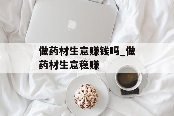 做药材生意赚钱吗_做药材生意稳赚 做药材生意赚钱吗_做药材生意稳赚