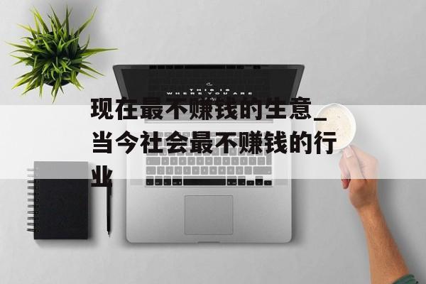 现在最不赚钱的生意_当今社会最不赚钱的行业 现在最不赚钱的生意_当今社会最不赚钱的行业