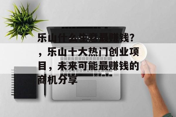 乐山什么生意最赚钱?,乐山十大热门创业项目,未来可能最赚钱的商机分享 乐山什么生意最赚钱?,乐山十大热门创业项目,未来可能最赚钱的商机分享
