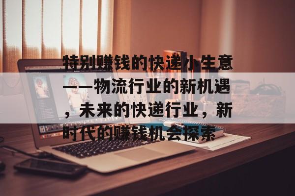 特别赚钱的快递小生意——物流行业的新机遇，未来的快递行业，新时代的赚钱机会探索