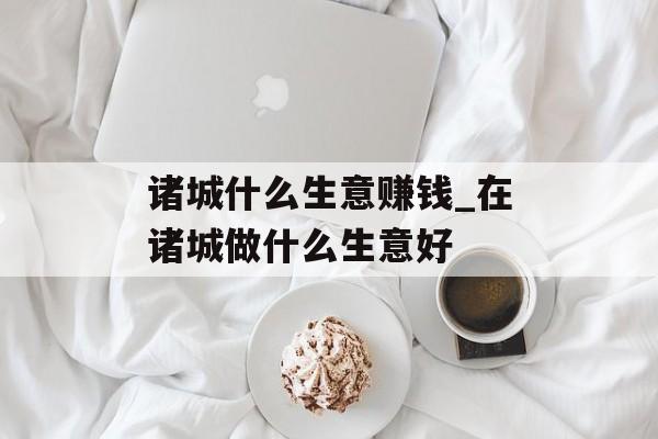 诸城什么生意赚钱_在诸城做什么生意好 诸城什么生意赚钱_在诸城做什么生意好