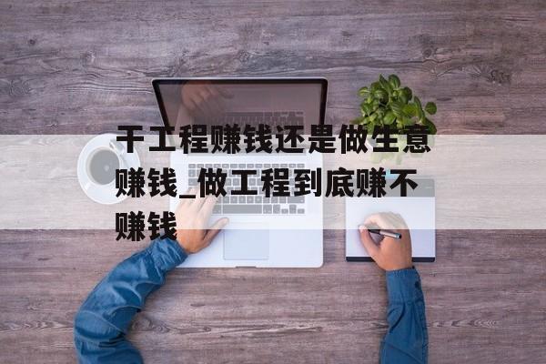 干工程赚钱还是做生意赚钱_做工程到底赚不赚钱 干工程赚钱还是做生意赚钱_做工程到底赚不赚钱