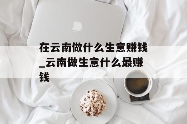 在云南做什么生意赚钱_云南做生意什么最赚钱 在云南做什么生意赚钱_云南做生意什么最赚钱