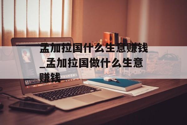 孟加拉国什么生意赚钱_孟加拉国做什么生意赚钱 孟加拉国什么生意赚钱_孟加拉国做什么生意赚钱