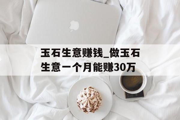 玉石生意赚钱_做玉石生意一个月能赚30万 玉石生意赚钱_做玉石生意一个月能赚30万