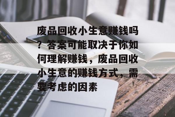废品回收小生意赚钱吗?答案可能取决于你如何理解赚钱,废品回收小生意的赚钱方式,需要考虑的因素 废品回收小生意赚钱吗?答案可能取决于你如何理解赚钱,废品回收小生意的赚钱方式,需要考虑的因素